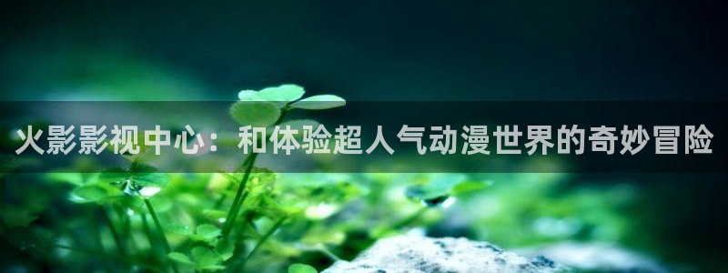 人人视频下载：火影影视中心：和体验超人气动漫世界的奇妙冒险